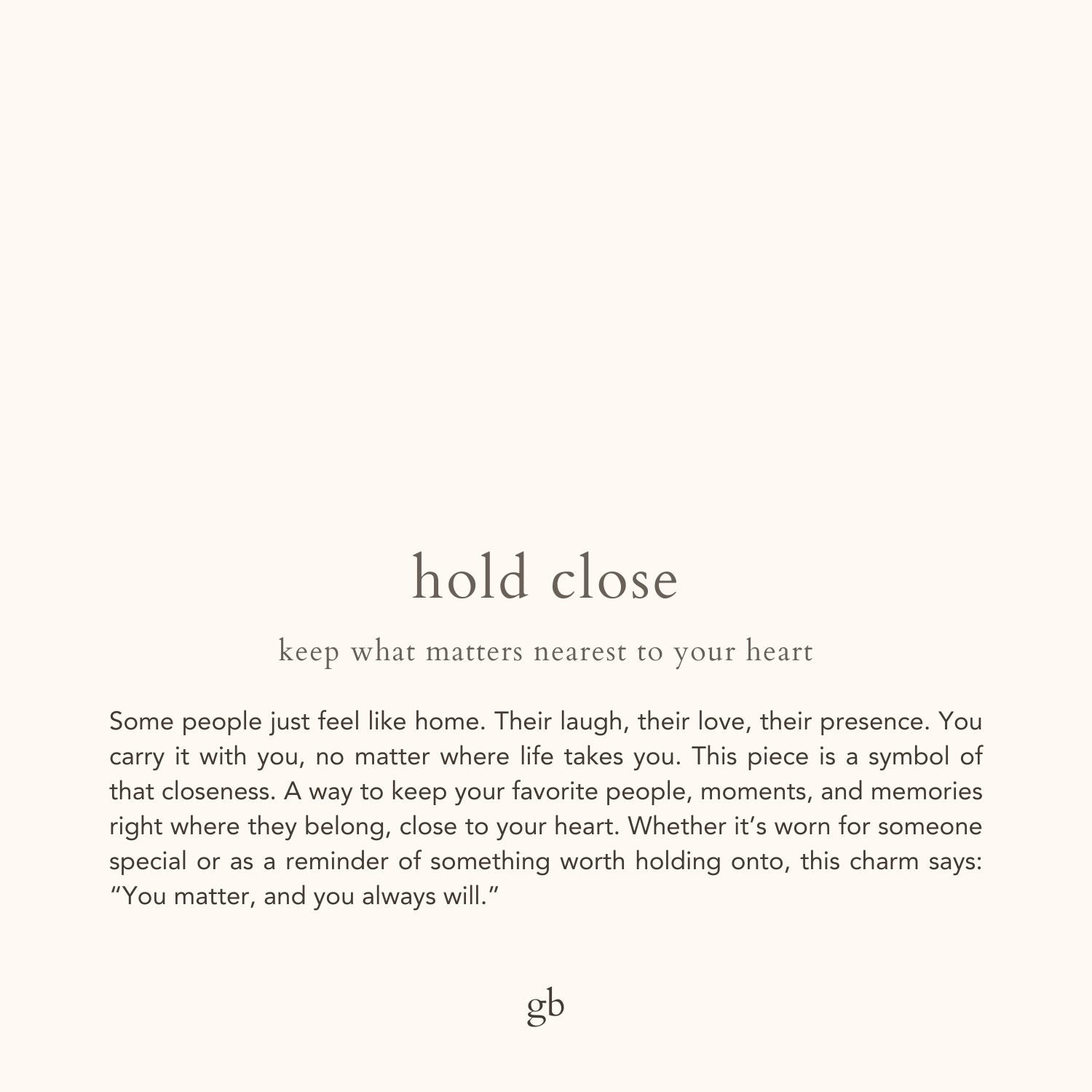hold close. keep what matters nearest to your heart. Some people just feel like home. Their laugh, their love, their presence. You carry it with you, no matter where life takes you. This piece is a symbol of that closeness. A way to keep your favorite people, moments, and memories right where they belong, close to your heart. Whether it’s worn for someone special or as a reminder of something worth holding onto, this charm says: “You matter, and you always will.”